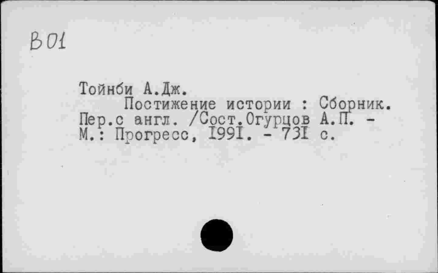 ﻿B Pi
Тойнби А.Дж.
Постижение истории : Сборник. Пер.с англ. /Сост.Огурцов А.ГГ. -М.: Прогресс, 1991. - 731 с.